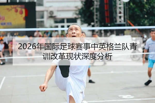 2026年国际足球赛事中英格兰队青训改革现状深度分析
