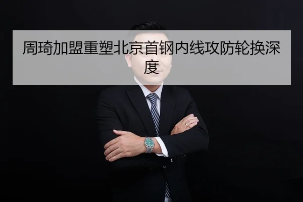 周琦加盟重塑北京首钢内线攻防轮换深度