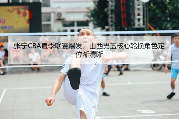张宁CBA夏季联赛爆发，山西男篮核心轮换角色定位渐清晰