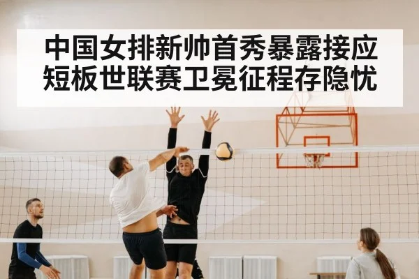 中国女排新帅首秀暴露接应短板世联赛卫冕征程存隐忧